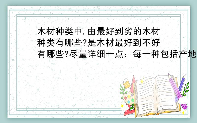 木材种类中,由最好到劣的木材种类有哪些?是木材最好到不好有哪些?尽量详细一点：每一种包括产地、颜色、性能、最好知道价格有知道价格的吗!