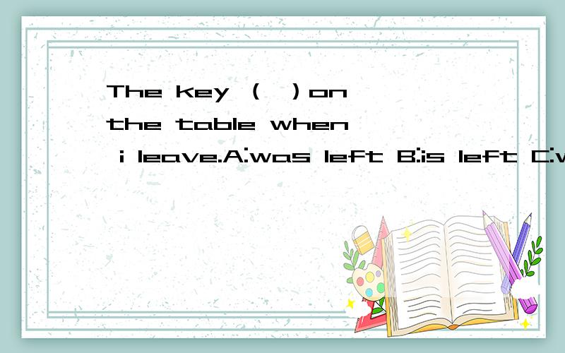 The key （ ）on the table when i leave.A:was left B:is left C:will be left D:has been left