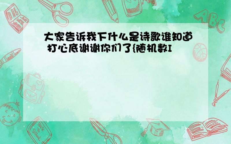 大家告诉我下什么是诗歌谁知道 打心底谢谢你们了{随机数I