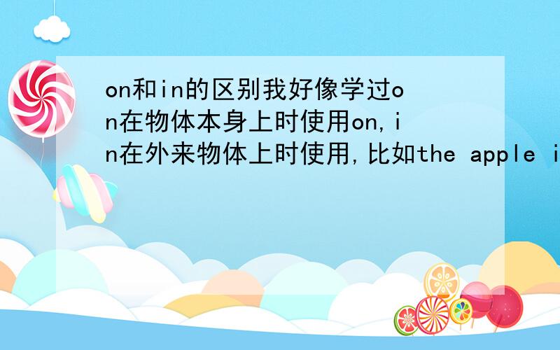 on和in的区别我好像学过on在物体本身上时使用on,in在外来物体上时使用,比如the apple is（ ）the green tree时用on,the monkey is ( ）thegreen tree时用in,