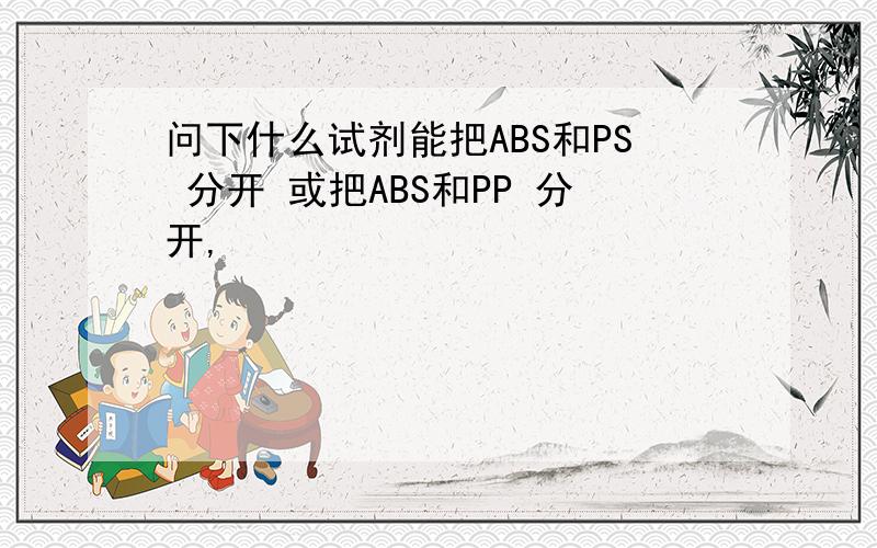 问下什么试剂能把ABS和PS 分开 或把ABS和PP 分开,