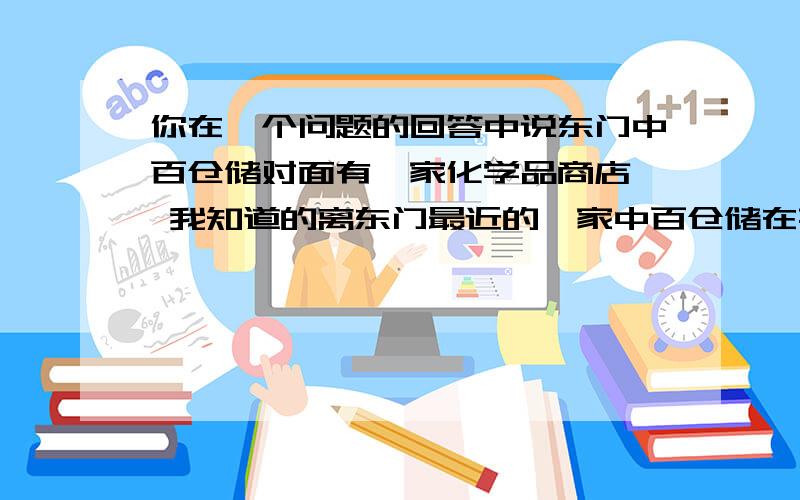 你在一个问题的回答中说东门中百仓储对面有一家化学品商店  我知道的离东门最近的一家中百仓储在荆州医院那附近 去哪里后没有发现那种商店  你能说一下哪家店的详细地址吗  比如  某