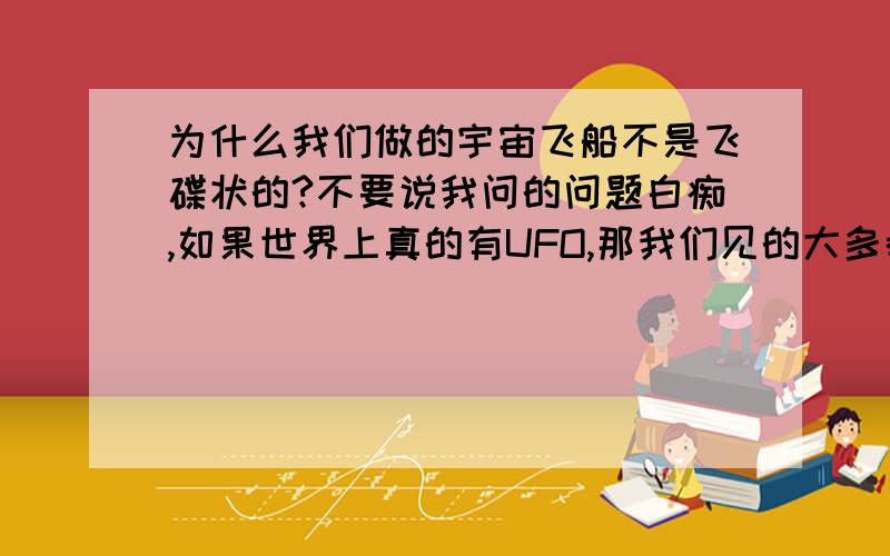 为什么我们做的宇宙飞船不是飞碟状的?不要说我问的问题白痴,如果世界上真的有UFO,那我们见的大多都是飞碟状的吧,证明跨越宇宙飞碟状的宇宙飞船是首选,那为什么我们不做飞碟状的飞船