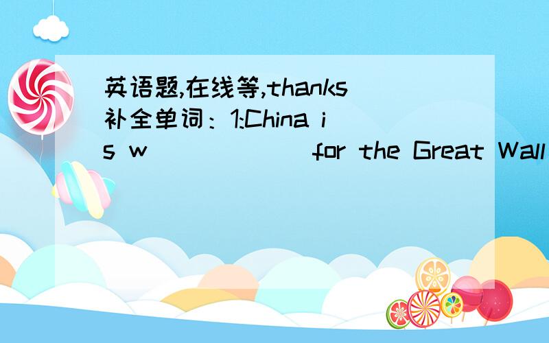 英语题,在线等,thanks补全单词：1:China is w______ for the Great Wall ih the world.2:Lu Xun was a great w________.3:Tao Xingzhi was a great e______ in China.4:To my surprise,she was a b______ girl.She couldn't  see anything.5:He can't hear a