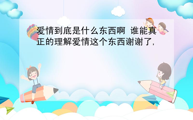 爱情到底是什么东西啊 谁能真正的理解爱情这个东西谢谢了,