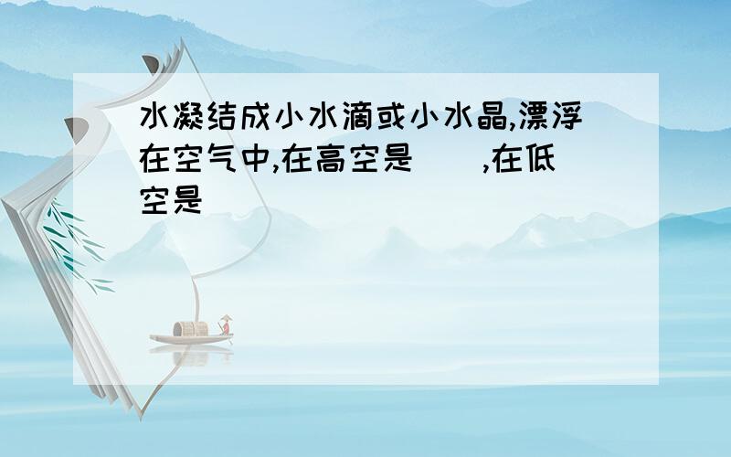 水凝结成小水滴或小水晶,漂浮在空气中,在高空是(),在低空是