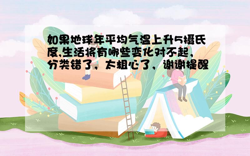 如果地球年平均气温上升5摄氏度,生活将有哪些变化对不起，分类错了，太粗心了，谢谢提醒