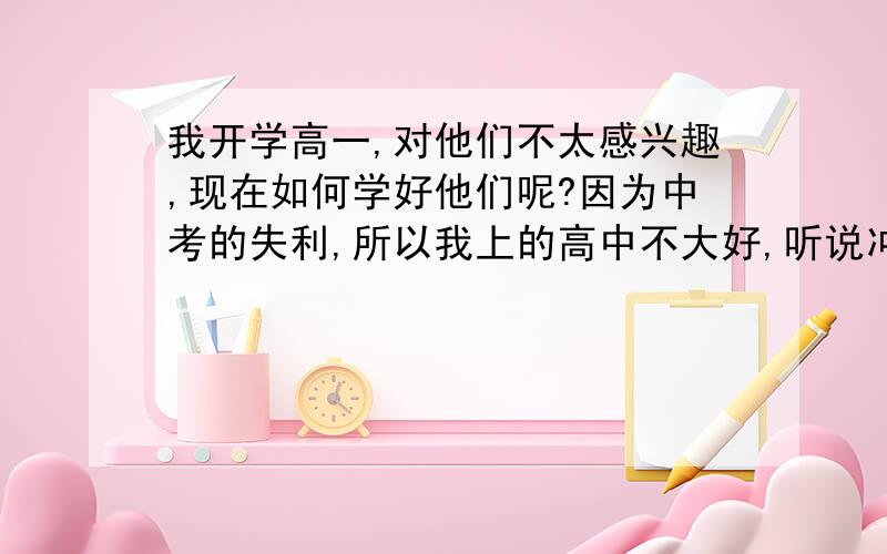 我开学高一,对他们不太感兴趣,现在如何学好他们呢?因为中考的失利,所以我上的高中不大好,听说冲一冲最多也就上个二本,我很困扰,不知道高中三年应该怎样做.我对他们一点兴趣都没有,但