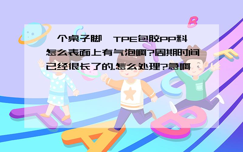 一个桌子脚,TPE包胶PP料怎么表面上有气泡啊?周期时间已经很长了的.怎么处理?急啊