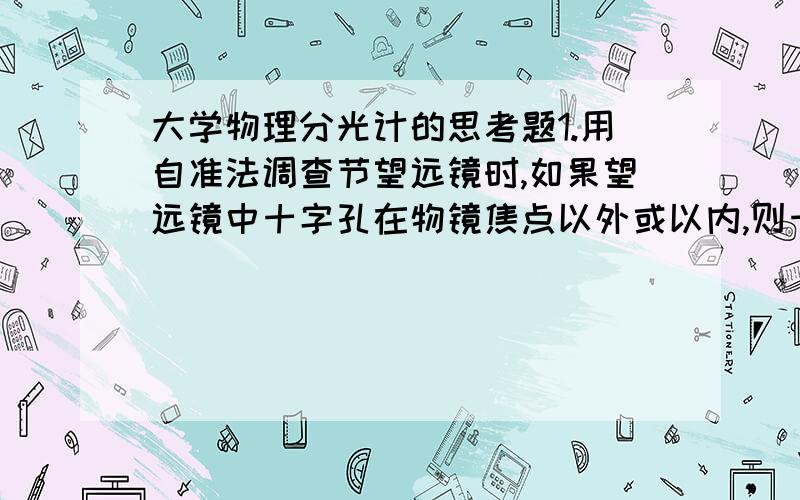 大学物理分光计的思考题1.用自准法调查节望远镜时,如果望远镜中十字孔在物镜焦点以外或以内,则十字孔经平面镜反射回望远镜后的像将成在何处.2.在用反射法测三棱镜顶角时,为什么三棱