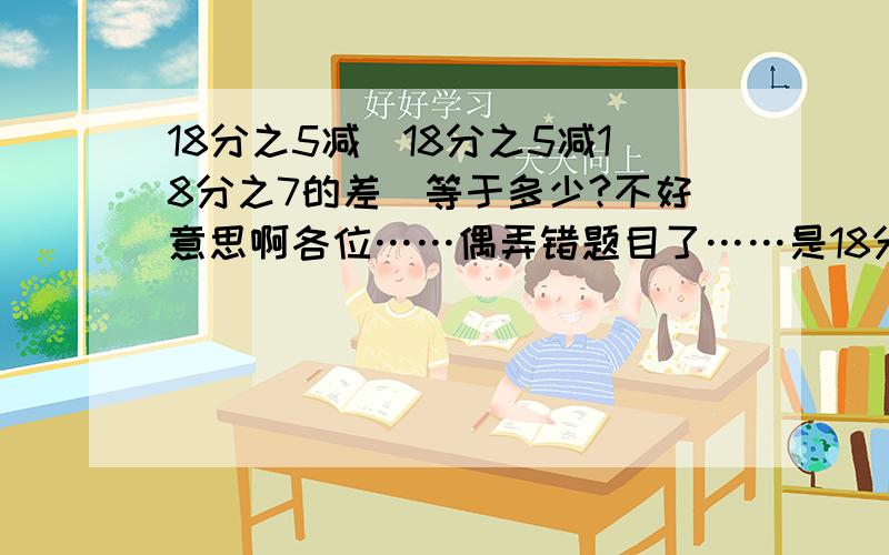 18分之5减（18分之5减18分之7的差）等于多少?不好意思啊各位……偶弄错题目了……是18分之5减（18分之5减25分之7的差）啊……