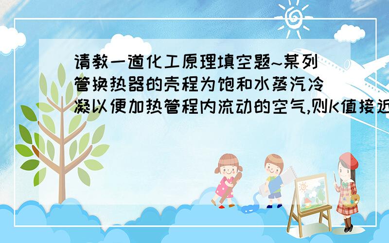 请教一道化工原理填空题~某列管换热器的壳程为饱和水蒸汽冷凝以便加热管程内流动的空气,则K值接近于（ ）侧流体的 值；壁温接近于（ ）侧流体的温度.若要提高K值,应设法提高（ ）侧流