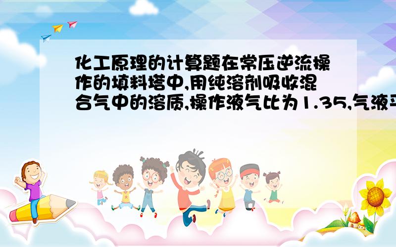 化工原理的计算题在常压逆流操作的填料塔中,用纯溶剂吸收混合气中的溶质,操作液气比为1.35,气液平衡关系为Y=1.8X,则溶质组分的回收率最大可达____?