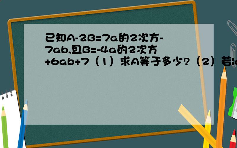 已知A-2B=7a的2次方-7ab,且B=-4a的2次方+6ab+7（1）求A等于多少?（2）若|a+1|+(b-2)的2次方=0,求A的值