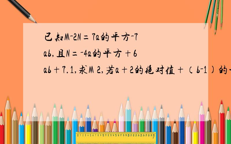 已知M-2N=7a的平方-7ab,且N=-4a的平方+6ab+7.1,求M 2,若a+2的绝对值+（b-1)的平方=0,求M