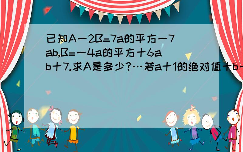 已知A一2B=7a的平方一7ab,B=一4a的平方十6ab十7.求A是多少?…若a十1的绝对值十b一2的和的平方=0,求A的值.