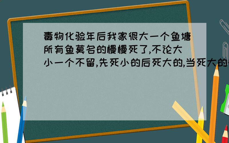 毒物化验年后我家很大一个鱼塘所有鱼莫名的慢慢死了,不论大小一个不留,先死小的后死大的,当死大的时我报了派出所,派出所取了样(水和死鱼)但上级公安局化验结果说没有检测到任何含毒