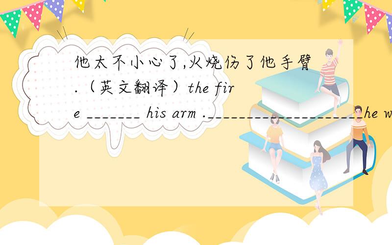 他太不小心了,火烧伤了他手臂.（英文翻译）the fire _______ his arm .____________________he was