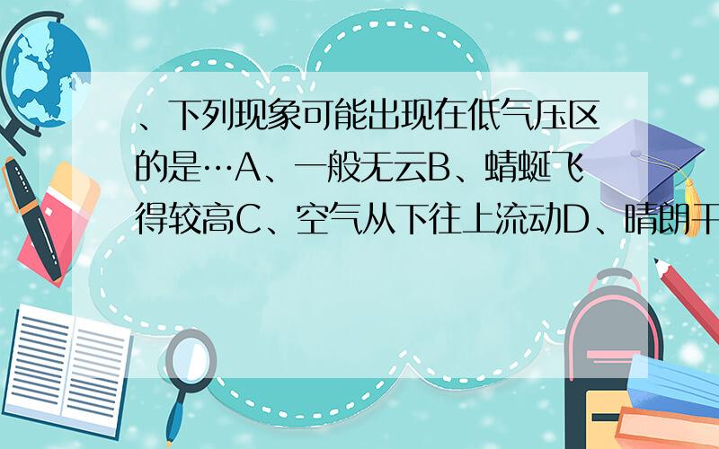 、下列现象可能出现在低气压区的是…A、一般无云B、蜻蜒飞得较高C、空气从下往上流动D、晴朗干燥求求