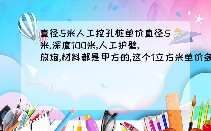 直径5米人工挖孔桩单价直径5米.深度100米,人工护壁,放炮,材料都是甲方的,这个1立方米单价多少直径5米.深度100米,要求人工护壁,放炮.然后所有机械材料都是甲方提供,这个1立方米单价多少