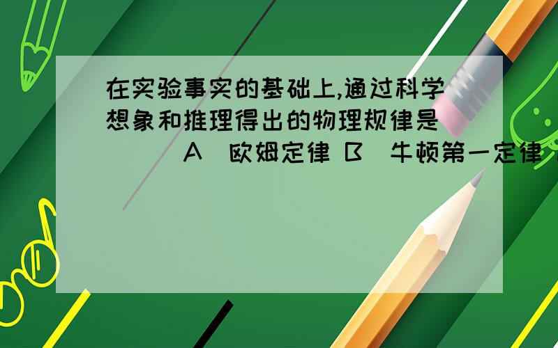 在实验事实的基础上,通过科学想象和推理得出的物理规律是 ( ) A．欧姆定律 B．牛顿第一定律 C．阿基米德原