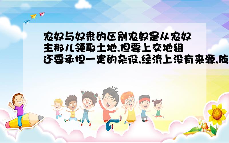 农奴与奴隶的区别农奴是从农奴主那儿领取土地,但要上交地租还要承担一定的杂役,经济上没有来源,依附于农奴主,在形式上有人身自由,但实质是没有的,奴隶是完全衣服奴隶主的,没有人身自