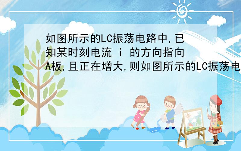 如图所示的LC振荡电路中,已知某时刻电流 i 的方向指向A板,且正在增大,则如图所示的LC振荡电路中,已知某时刻电流  i  的方向指向A板,且正在增大,则 A.A板带正电 B.线圈  L  两端电压在增大 C电