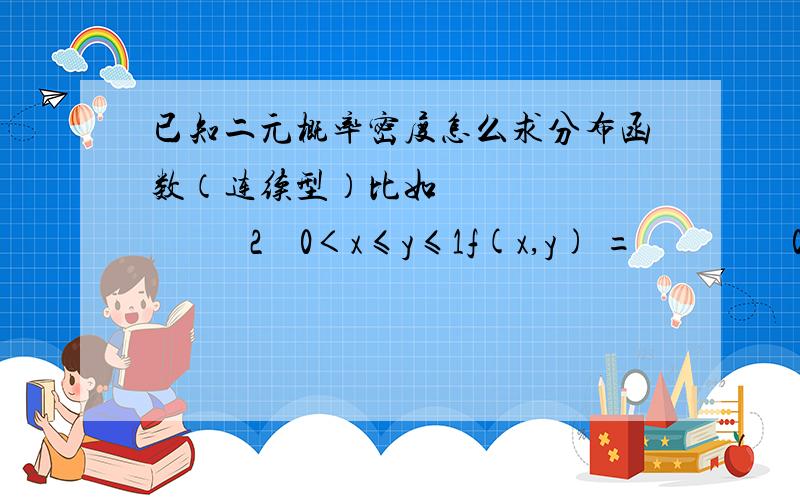 已知二元概率密度怎么求分布函数（连续型）比如                 2    0＜x≤y≤1f(x,y) =                 0     其它求F(x,y)100分求上图片讲解,谢谢