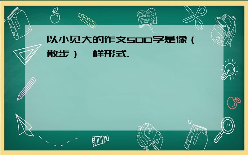 以小见大的作文500字是像（散步）一样形式，