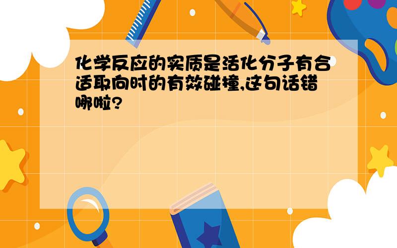 化学反应的实质是活化分子有合适取向时的有效碰撞,这句话错哪啦?