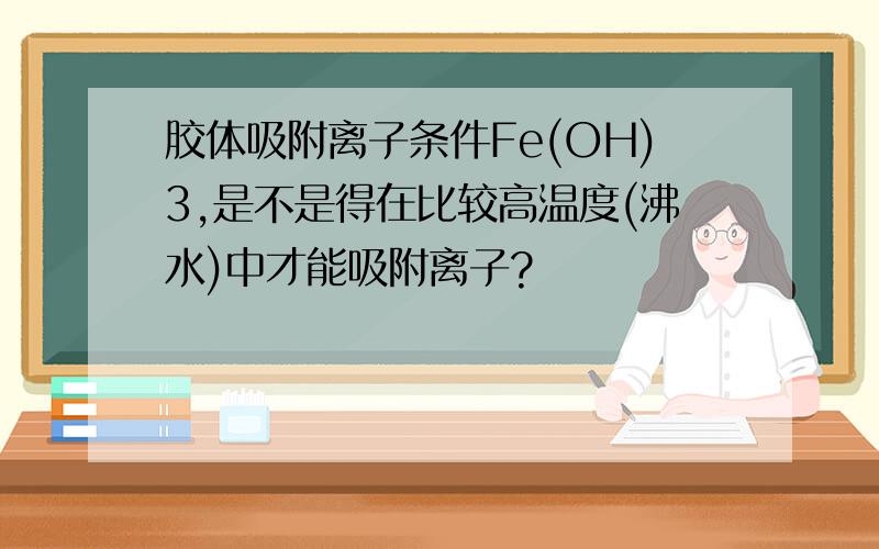 胶体吸附离子条件Fe(OH)3,是不是得在比较高温度(沸水)中才能吸附离子?