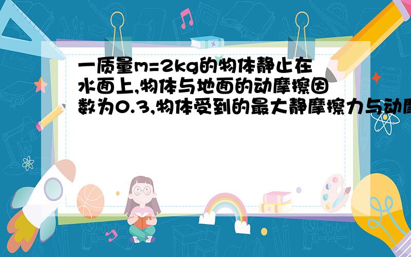 一质量m=2kg的物体静止在水面上,物体与地面的动摩擦因数为0.3,物体受到的最大静摩擦力与动摩擦力与滑动摩擦力的大小可以认为相等,取g=10N/kg————求过程!哪位大神能给我解释一下什么