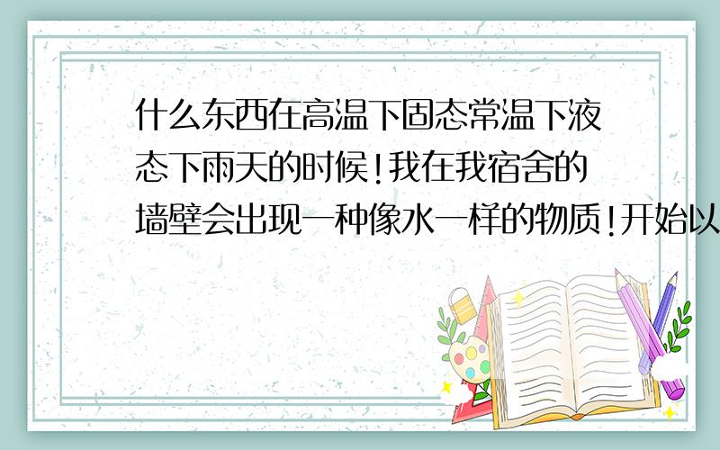 什么东西在高温下固态常温下液态下雨天的时候!我在我宿舍的墙壁会出现一种像水一样的物质!开始以为是水!但是用手沾点闻了下有点酸味!索性取了一点放在一个铁盘子里烧来玩!结果那些