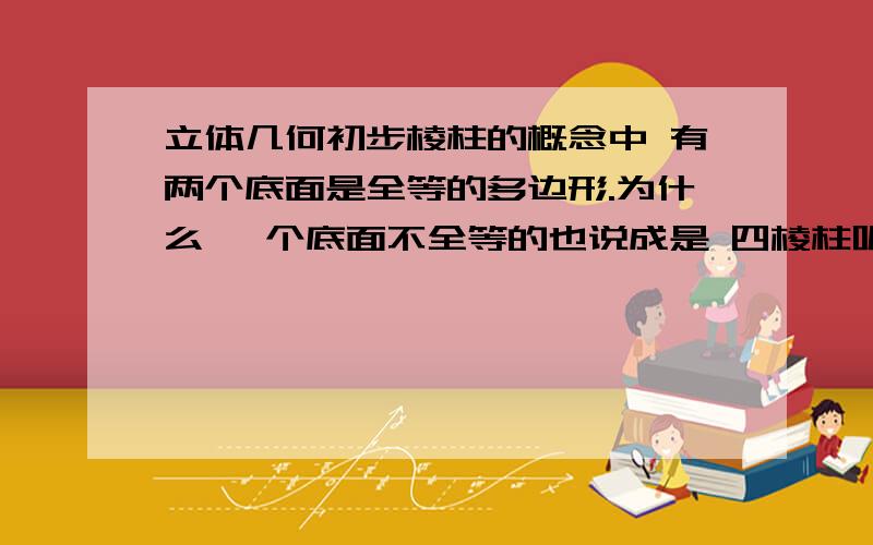 立体几何初步棱柱的概念中 有两个底面是全等的多边形.为什么 一个底面不全等的也说成是 四棱柱呢.我觉得是棱台昂.还有 百度百科中 关于四棱柱的 斜四棱柱?不全等的么?就是类似于这样