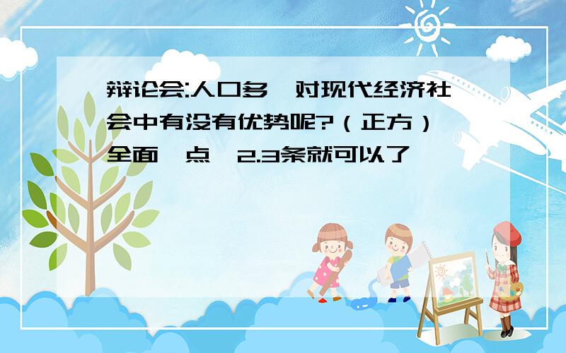 辩论会:人口多,对现代经济社会中有没有优势呢?（正方） 全面一点,2.3条就可以了