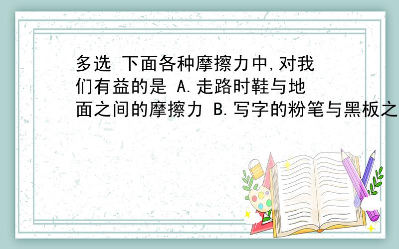 多选 下面各种摩擦力中,对我们有益的是 A.走路时鞋与地面之间的摩擦力 B.写字的粉笔与黑板之间的摩擦C.汽车行驶时,空气与汽车之间的摩擦力 D.皮带传动中,皮带与轮之间的摩擦力