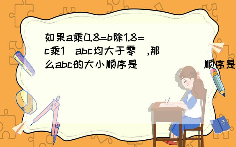 如果a乘0.8=b除1.8=c乘1（abc均大于零）,那么abc的大小顺序是（）（）（）顺序是从大到小方法要写出