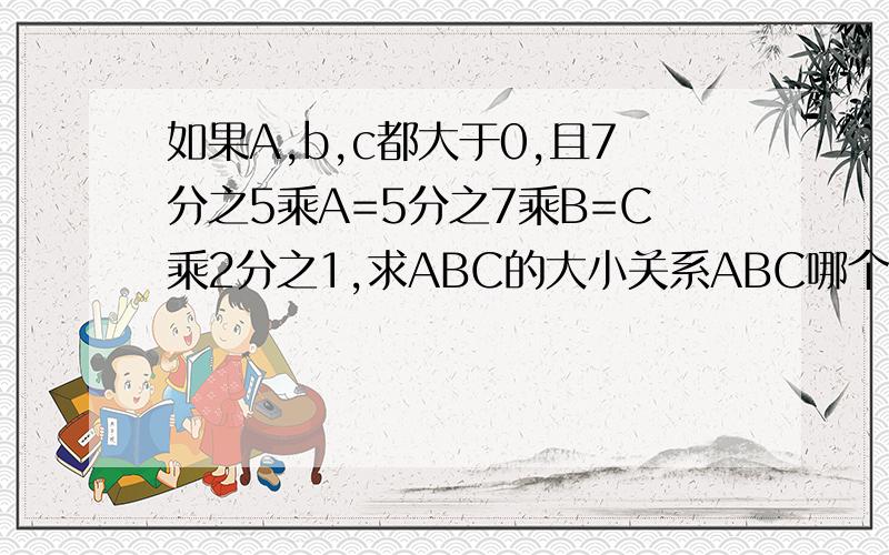 如果A,b,c都大于0,且7分之5乘A=5分之7乘B=C乘2分之1,求ABC的大小关系ABC哪个大