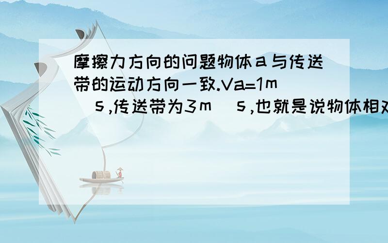 摩擦力方向的问题物体ａ与传送带的运动方向一致.Va=1ｍ／ｓ,传送带为3ｍ／ｓ,也就是说物体相对传送带是向后运动,那摩擦力方向向前还是向后.