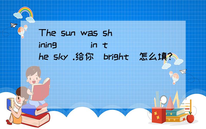 The sun was shining ( ) in the sky .给你（bright）怎么填?