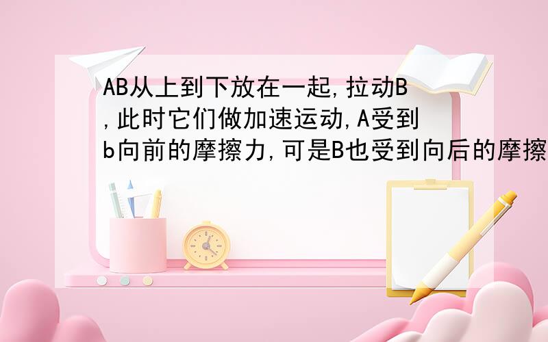 AB从上到下放在一起,拉动B,此时它们做加速运动,A受到b向前的摩擦力,可是B也受到向后的摩擦力那它们不就抵消了么?怎么会加速呢?