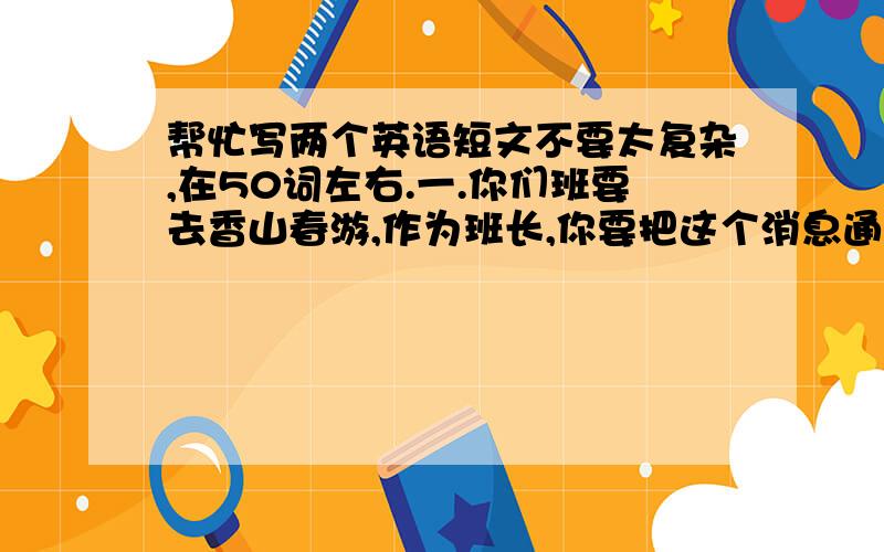 帮忙写两个英语短文不要太复杂,在50词左右.一.你们班要去香山春游,作为班长,你要把这个消息通知大家.1.春游的地点2.同学们应该带哪些东西3.集合的时间和地点二.你和同学暑假外出旅游,期