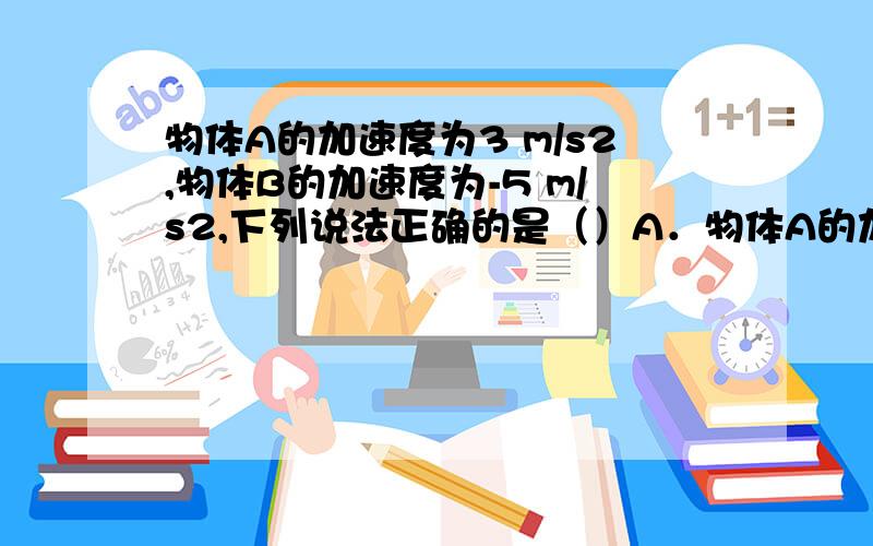 物体A的加速度为3 m/s2,物体B的加速度为-5 m/s2,下列说法正确的是（）A．物体A的加速度比物体B的加速度大 B．物体B的速度变化比物体A的速度变化快 C．物体A的速度一定在增加 D．物体B的速度