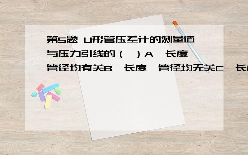 第5题 U形管压差计的测量值与压力引线的（ ）A、长度、管径均有关B、长度、管径均无关C、长度有关,与管径无关D、管径有关,与长度无关