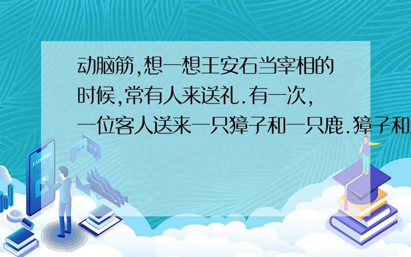 动脑筋,想一想王安石当宰相的时候,常有人来送礼.有一次,一位客人送来一只獐子和一只鹿.獐子和鹿被装在一个笼子理.当时,王安石的儿子王云才几岁大,客人故意逗王云：“哪只是獐,哪只是