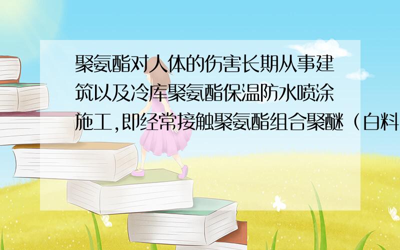 聚氨酯对人体的伤害长期从事建筑以及冷库聚氨酯保温防水喷涂施工,即经常接触聚氨酯组合聚醚（白料）异氰酸酯（黑料）.会对身体有危害吗?如何防止?