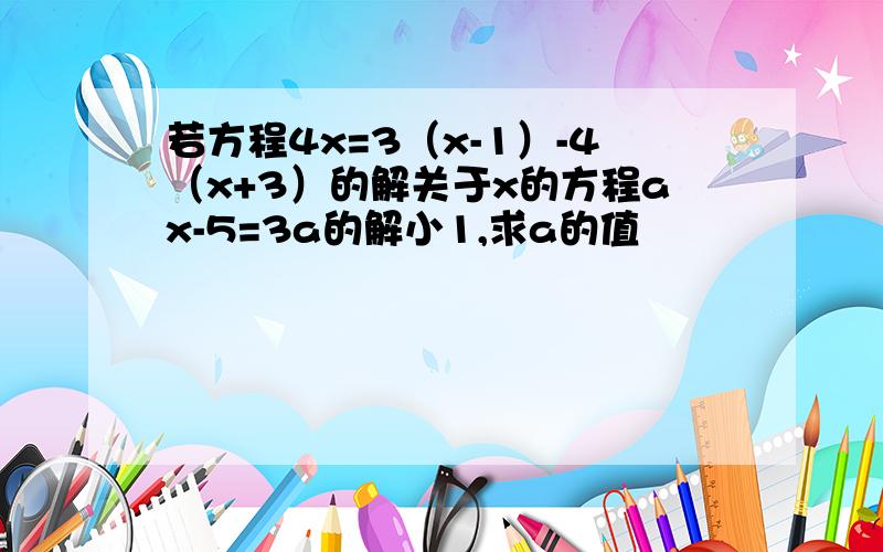 若方程4x=3（x-1）-4（x+3）的解关于x的方程ax-5=3a的解小1,求a的值