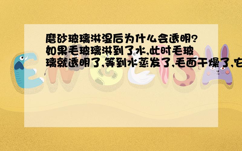 磨砂玻璃淋湿后为什么会透明?如果毛玻璃淋到了水,此时毛玻璃就透明了,等到水蒸发了,毛面干燥了,它又恢复了不透明的原状.生活中你还见到过哪些类似的现象？这个有点难把？