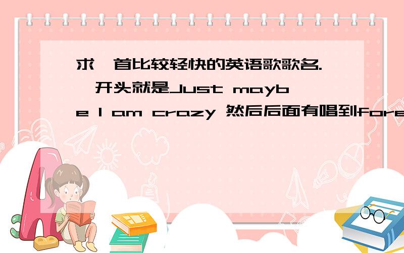 求一首比较轻快的英语歌歌名.一开头就是Just maybe I am crazy 然后后面有唱到forever and never go go