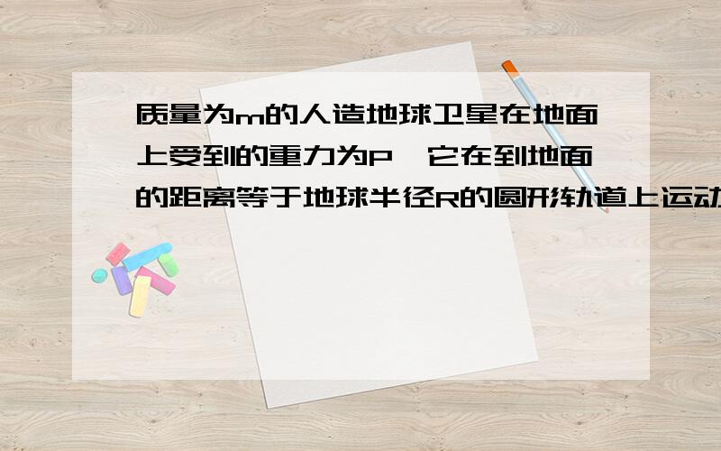 质量为m的人造地球卫星在地面上受到的重力为P,它在到地面的距离等于地球半径R的圆形轨道上运动时 2PRm B．周期为4mRP  C．动能为1 4PR D．重力为0求解A项和C项